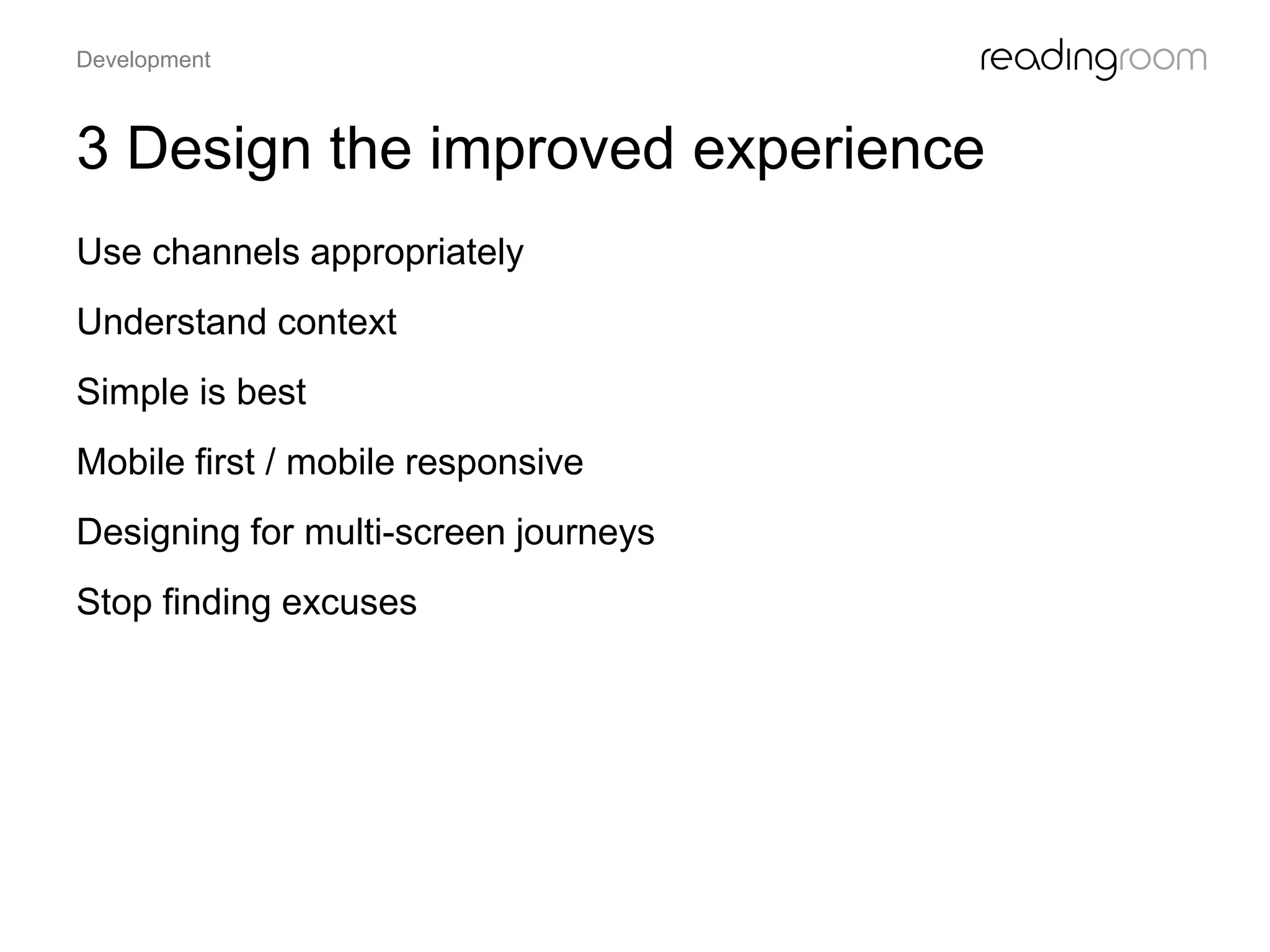 3 Design the improved experience
Use channels appropriately
Understand context
Simple is best
Mobile first / mobile responsive
Designing for multi-screen journeys
Stop finding excuses
Development
 