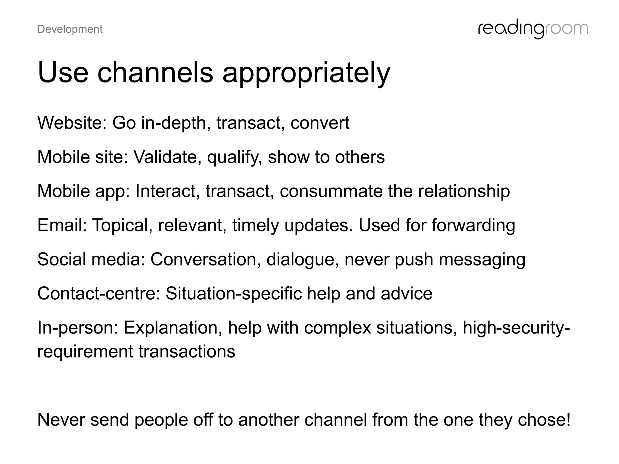 Use channels appropriately
Website: Go in-depth, transact, convert
Mobile site: Validate, qualify, show to others
Mobile app: Interact, transact, consummate the relationship
Email: Topical, relevant, timely updates. Used for forwarding
Social media: Conversation, dialogue, never push messaging
Contact-centre: Situation-specific help and advice
In-person: Explanation, help with complex situations, high-security-
requirement transactions
Never send people off to another channel from the one they chose!
Development
 