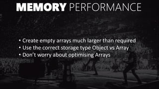 MEMORY PERFORMANCE
• Create empty arrays much larger than required
• Use the correct storage type Object vs Array
• Don’t worry about optimising Arrays
 
