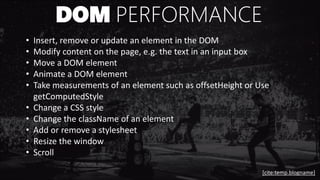 DOM PERFORMANCE
• Insert, remove or update an element in the DOM
• Modify content on the page, e.g. the text in an input box
• Move a DOM element
• Animate a DOM element
• Take measurements of an element such as offsetHeight or Use
getComputedStyle
• Change a CSS style
• Change the className of an element
• Add or remove a stylesheet
• Resize the window
• Scroll
[cite:temp.blogname]
 