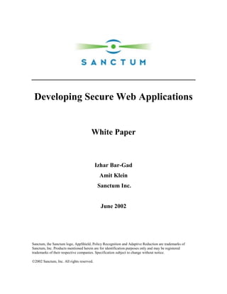 Developing Secure Web Applications


                                      White Paper


                                           Izhar Bar-Gad
                                            Amit Klein
                                           Sanctum Inc.


                                             June 2002




Sanctum, the Sanctum logo, AppShield, Policy Recognition and Adaptive Reduction are trademarks of
Sanctum, Inc. Products mentioned herein are for identification purposes only and may be registered
trademarks of their respective companies. Specification subject to change without notice.

2002 Sanctum, Inc. All rights reserved.
 