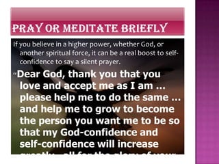 If you believe in a higher power, whether God, or
   another spiritual force, it can be a real boost to self-
   confidence to say a silent prayer.
“Dear  God, thank you that you
  love and accept me as I am …
  please help me to do the same …
  and help me to grow to become
  the person you want me to be so
  that my God-confidence and
  self-confidence will increase
  greatly—all for the glory of your
 