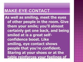 As well as smiling, meet the eyes
 of other people in the room. Give
 them your smile; you’ll almost
 certainly get one back, and being
 smiled at is a great self-
 confidence boost. Like
 smiling, eye contact shows
 people that you’re confident.
 Staring at your shoes or at the
 table reinforces your feelings of
 