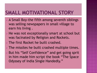  A Small Boy-the fifth among seventh siblings
  was selling newspapers in small village to
  earn his living .
 He was not exceptionally smart at school but
  was facinated by Religion and Rockets.
 The first Rocket he built crashed.
 The missiles he built crashed multiple times.
 But his “Self Confidence” and get going sprit
  in him made him script the book “The Space
  Odyssey of India Single Handedly.”
 