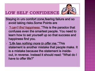 Staying in urs comfort zone,fearing failure and so
  avoid taking risks.Some Points are
 “I can’t find happiness.” This is the paradox that
  confuses even the smartest people. You need to
  learn how to set yourself up so that success and
  happiness find you.
 “Life has nothing more to offer me.” This
  statement is another mistake that people make. It
  is a mistake because the statement is inside-
  out, in reverse. Instead it should read: “What do I
  have to offer life?”
 