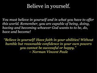 Believe in yourself. You must believe in yourself and in what you have to offer this world. Remember, you are capable of being, doing, having and becoming whoever God wants to to be, do, have and become!  “ Believe in yourself! Have faith in your abilities! Without humble but reasonable confidence in your own powers you cannot be successful or happy.”  –  Norman Vincent Peale 
