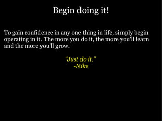 Begin doing it! To gain confidence in any one thing in life, simply begin operating in it. The more you do it, the more you'll learn and the more you'll grow.  "Just do it."  -Nike 