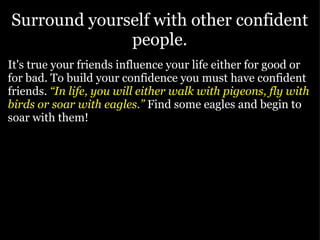 Surround yourself with other confident people. It's true your friends influence your life either for good or for bad. To build your confidence you must have confident friends.   “In life, you will either walk with pigeons, fly with birds or soar with eagles.”   Find some eagles and begin to soar with them! 
