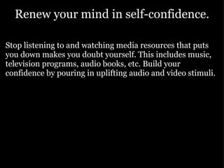 Renew your mind in self-confidence. Stop listening to and watching media resources that puts you down makes you doubt yourself. This includes music, television programs, audio books, etc. Build your confidence by pouring in uplifting audio and video stimuli. 