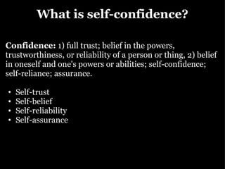 What is self-confidence? Confidence:  1) full trust; belief in the powers, trustworthiness, or reliability of a person or thing, 2) belief in oneself and one's powers or abilities; self-confidence; self-reliance; assurance. Self-trust Self-belief Self-reliability Self-assurance 