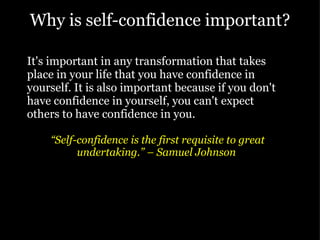 Why is self-confidence important? It's important in any transformation that takes place in your life that you have confidence in yourself. It is also important because if you don't have confidence in yourself, you can't expect others to have confidence in you. “ Self-confidence is the first requisite to great undertaking.” – Samuel Johnson    