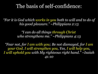 The basis of self-confidence: “ For it is God which  works in you  both to will and to do of his good pleasure.” ~Philippians 2:13 “ I can do all things  through Christ   who strengthens me.” ~Philippians 4:13 “ Fear not, for  I am with you ; Be not dismayed, for  I am your God .  I will strengthen you , Yes,  I will help you , I will uphold you  with My righteous right hand.” ~Isaiah 41:10 