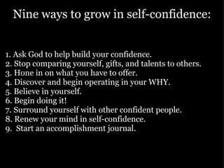 Nine ways to grow in self-confidence: 1. Ask God to help build your confidence.  2. Stop comparing yourself, gifts, and talents to others. 3. Hone in on what you have to offer.  4. Discover and begin operating in your WHY.  5. Believe in yourself.  6. Begin doing it! 7. Surround yourself with other confident people. 8. Renew your mind in self-confidence.  9.  Start an accomplishment journal.  