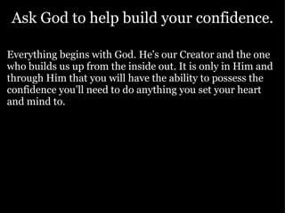 Ask God to help build your confidence. Everything begins with God. He's our Creator and the one who builds us up from the inside out. It is only in Him and through Him that you will have the ability to possess the confidence you’ll need to do anything you set your heart and mind to.  
