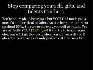 Stop comparing yourself, gifts, and talents to others. You're not made to be anyone but YOU! God made you a one of a kind original creation. No one has your natural or spiritual DNA. So, stop comparing yourself to others. You are perfectly YOU!  YOU’nique!   If you try to be someone else, you will fail. However, when you are yourself you’ll always succeed. You can only perfect YOU, no one else.   