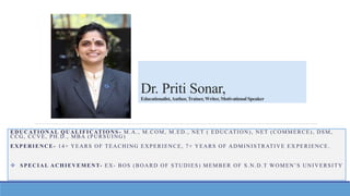Dr. Priti Sonar,
Educationalist,Author,Trainer,Writer, MotivationalSpeaker
EDUCATIONAL QUALIFICATIONS - M.A., M.COM, M.ED., NET ( EDUCATION), NET (COMMERCE), DSM,
CCG, CCVE, PH.D., MBA (PURSUING)
EXPERIENCE- 14+ YEARS OF TEACHING EXPERIENCE, 7+ YEARS OF ADMINISTRATIVE EX PERIENCE.
 SPECIAL ACHIEVEMENT- EX- BOS (BOARD OF STUDIES) MEMBER OF S.N.D.T WOMEN’S UNIVERSITY
 