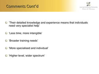 Comments Cont’d ‘ Their detailed knowledge and experience means that individuals need very specialist help’ ‘ Less time, more intangible’   ‘ Broader training needs’   ‘ More specialised and individual’   ‘ Higher level, wider spectrum’   