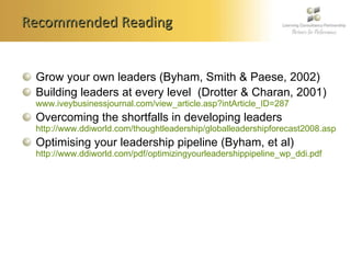 Recommended Reading Grow your own leaders (Byham, Smith & Paese, 2002) Building leaders at every level  (Drotter & Charan, 2001)  www.iveybusinessjournal.com/view_article.asp?intArticle_ID=287 Overcoming the shortfalls in developing leaders  http://www.ddiworld.com/thoughtleadership/globalleadershipforecast2008.asp Optimising your leadership pipeline (Byham, et al)  http://www.ddiworld.com/pdf/optimizingyourleadershippipeline_wp_ddi.pdf 