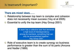 Is teamwork important? There are mixed views....... Relationship between top team is complex and cohesion does not necessarily mean success (Vey et al 2005) Essential to unify the top team (Hay Group 2001) Role of executive team is to create synergy so business performance is greater than the sum of its parts ( Ancona and Nadler (1989) ‘ A team has a collective task that demands a high level of interdependency among its members, something that can only be accomplished together’. Hay Group 2001 