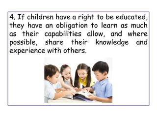 4. If children have a right to be educated,
they have an obligation to learn as much
as their capabilities allow, and where
possible, share their knowledge and
experience with others.
 