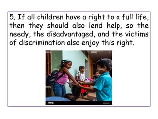 5. If all children have a right to a full life,
then they should also lend help, so the
needy, the disadvantaged, and the victims
of discrimination also enjoy this right.
 