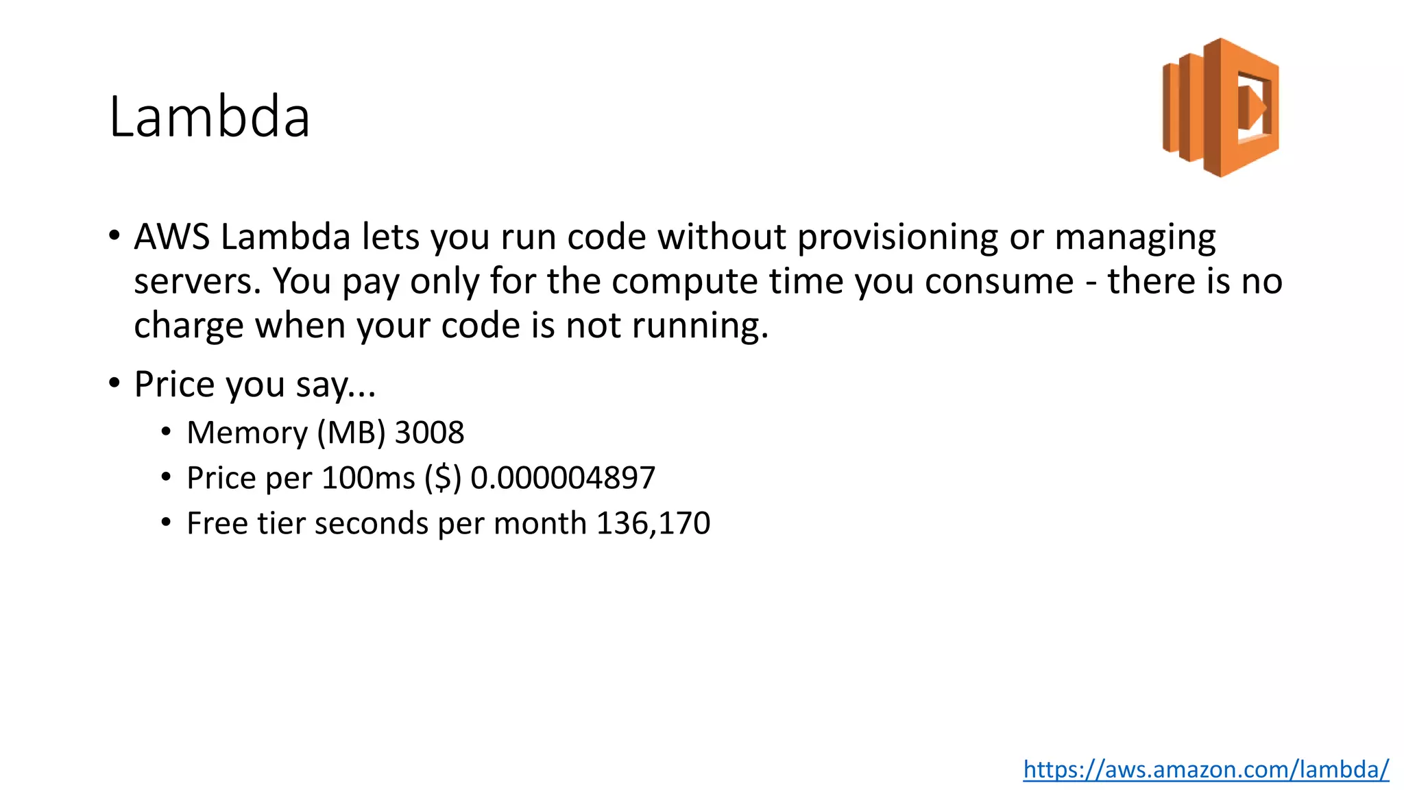Lambda
• AWS Lambda lets you run code without provisioning or managing
servers. You pay only for the compute time you consume - there is no
charge when your code is not running.
• Price you say...
• Memory (MB) 3008
• Price per 100ms ($) 0.000004897
• Free tier seconds per month 136,170
https://aws.amazon.com/lambda/
 