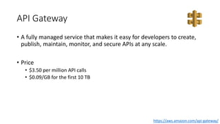 API Gateway
• A fully managed service that makes it easy for developers to create,
publish, maintain, monitor, and secure APIs at any scale.
• Price
• $3.50 per million API calls
• $0.09/GB for the first 10 TB
https://aws.amazon.com/api-gateway/
 