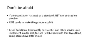 Don’t be afraid
• If an organization has AWS as a standard .NET can be used no
problem
• AWS tends to make things more explicit
• Azure Functions, Cosmos DB, Service Bus and other services can
implement similar architecture (will be back with that layout) but
some places have little choice
 