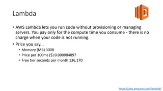 Lambda
• AWS Lambda lets you run code without provisioning or managing
servers. You pay only for the compute time you consume - there is no
charge when your code is not running.
• Price you say...
• Memory (MB) 3008
• Price per 100ms ($) 0.000004897
• Free tier seconds per month 136,170
https://aws.amazon.com/lambda/
 