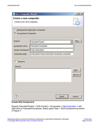 developerWorks®                                                                               ibm.com/developerWorks




      Create SCA Component

      Expand CalculatorProject > SCA Content > Composites > http://calculator > and
      right click on CalculatorComposite. Select option New > SCA Component as shown
      in Figure 7.



Developing service component architecture applications using Rational Application Developer              Trademarks
© Copyright IBM Corporation 2010. All rights reserved.                                                  Page 10 of 30
 