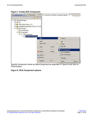 ibm.com/developerWorks                                                                        developerWorks®



      Figure 7. Create SCA Component




      Specify Component name as MainComponent as specified in Figure 8 and click on
      Finish button.

      Figure 8. SCA Component options




Developing service component architecture applications using Rational Application Developer       Trademarks
© Copyright IBM Corporation 2010. All rights reserved.                                           Page 11 of 30
 
