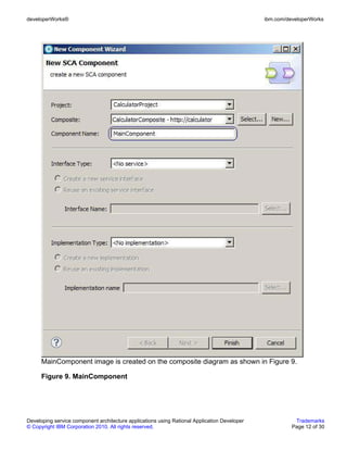 developerWorks®                                                                               ibm.com/developerWorks




      MainComponent image is created on the composite diagram as shown in Figure 9.

      Figure 9. MainComponent




Developing service component architecture applications using Rational Application Developer              Trademarks
© Copyright IBM Corporation 2010. All rights reserved.                                                  Page 12 of 30
 