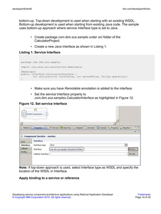 developerWorks®                                                                               ibm.com/developerWorks



      bottom-up. Top-down development is used when starting with an existing WSDL.
      Bottom-up development is used when starting from existing Java code. The sample
      uses bottom-up approach where service Interface type is set to Java.

                • Create package com.ibm.sca.sample under src folder of the
                  CalculatorProject.
                • Create a new Java interface as shown in Listing 1.
      Listing 1. Service Interface

       package com.ibm.sca.sample;
       import org.osoa.sca.annotations.Remotable;
       @Remotable
       public interface CalculatorInterface {
               int calculate(int firstValue, int secondValue, String operation);
       }



                • Make sure you have Remotable annotation is added to the interface
                • Set the service Interface property to
                  com.ibm.sca.samples.CalculatorInterface as highlighted in Figure 12.
      Figure 12. Set service interface




      Note: If top-down approach is used, select Interface type as WSDL and specify the
      location of the WSDL in Interface.

      Apply binding to a service or reference



Developing service component architecture applications using Rational Application Developer              Trademarks
© Copyright IBM Corporation 2010. All rights reserved.                                                  Page 14 of 30
 