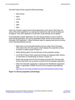 ibm.com/developerWorks                                                                        developerWorks®



      The SCA Feature Pack supports following bindings:

                • Web service
                • Atom
                • HTTP
                • EJB
                • JMS
                • SCA
      Users can choose to apply these binding depending on the type of client they are
      using. If the client application is a web service client, then web service binding can
      be applied. If the client application is EJB client, EJB bindings can be applied.

      In the Calculator sample application, the web service binding is used so that the
      client Servlet application can use the generated WSDL file for communication with
      Calculator SCA application. Follow the below steps for applying web service binding
      to the CalculatorInterface service.

                • Right click on the CalculatorInterface service, select Show Properties
                  View option from the menu panel, which displays the properties window
                  as shown in bottom panel of Figure 13.
                • Select Binding option from the left pane of the properties window.
                • List of SCA Feature Pack supported bindings are displayed after clicking
                  on Add button on the Bindings as shown in Figure 13.
                • Select web service from the list of bindings and click 'OK'. Now the web
                  service client APIs can be used to invoke the SCA Calculator application.
                • When the Calculator application is deployed into WebSphere Application
                  Server, It generates a WSDL file and it can be located using following
                  URL:
                  http://server-name:http-port/MainComponent/CalculatorInterface?wsdl.
      Figure 13. Service properties and bindings




Developing service component architecture applications using Rational Application Developer       Trademarks
© Copyright IBM Corporation 2010. All rights reserved.                                           Page 15 of 30
 