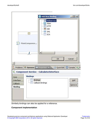 developerWorks®                                                                               ibm.com/developerWorks




      Similarly bindings can also be applied for a reference.

      Component implementation



Developing service component architecture applications using Rational Application Developer              Trademarks
© Copyright IBM Corporation 2010. All rights reserved.                                                  Page 16 of 30
 