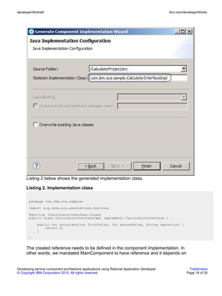 developerWorks®                                                                               ibm.com/developerWorks




      Listing 2 below shows the generated implementation class.

      Listing 2. Implementation class

       package com.ibm.sca.sample;
       import org.osoa.sca.annotations.Service;
       @Service (CalculatorInterface.class)
       public class CalculatorInterfaceImpl implements CalculatorInterface {
             public int calculate(int firstValue, int secondValue, String operation) {
                 return 0;
             }
       }


      The created reference needs to be defined in the component implementation. In
      other words, we mandated MainComponent to have reference and it depends on


Developing service component architecture applications using Rational Application Developer              Trademarks
© Copyright IBM Corporation 2010. All rights reserved.                                                  Page 18 of 30
 