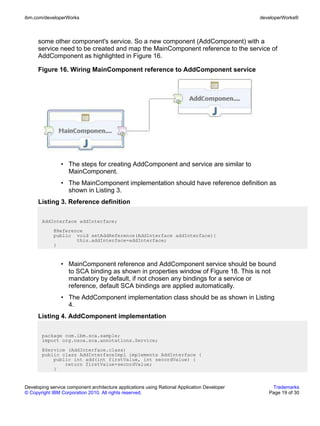 ibm.com/developerWorks                                                                        developerWorks®



      some other component's service. So a new component (AddComponent) with a
      service need to be created and map the MainComponent reference to the service of
      AddComponent as highlighted in Figure 16.

      Figure 16. Wiring MainComponent reference to AddComponent service




                • The steps for creating AddComponent and service are similar to
                  MainComponent.
                • The MainComponent implementation should have reference definition as
                  shown in Listing 3.
      Listing 3. Reference definition

       AddInterface addInterface;
             @Reference
             public void setAddReference(AddInterface addInterface){
                     this.addInterface=addInterface;
             }



                • MainComponent reference and AddComponent service should be bound
                  to SCA binding as shown in properties window of Figure 18. This is not
                  mandatory by default, if not chosen any bindings for a service or
                  reference, default SCA bindings are applied automatically.
                • The AddComponent implementation class should be as shown in Listing
                  4.
      Listing 4. AddComponent implementation

       package com.ibm.sca.sample;
       import org.osoa.sca.annotations.Service;
       @Service (AddInterface.class)
       public class AddInterfaceImpl implements AddInterface {
           public int add(int firstValue, int secordValue) {
               return firstValue+secordValue;
           }


Developing service component architecture applications using Rational Application Developer       Trademarks
© Copyright IBM Corporation 2010. All rights reserved.                                           Page 19 of 30
 