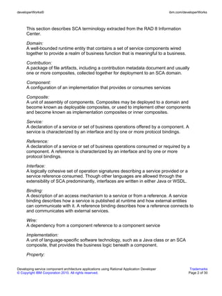 developerWorks®                                                                               ibm.com/developerWorks



      This section describes SCA terminology extracted from the RAD 8 Information
      Center.

      Domain:
      A well-bounded runtime entity that contains a set of service components wired
      together to provide a realm of business function that is meaningful to a business.

      Contribution:
      A package of file artifacts, including a contribution metadata document and usually
      one or more composites, collected together for deployment to an SCA domain.

      Component:
      A configuration of an implementation that provides or consumes services

      Composite:
      A unit of assembly of components. Composites may be deployed to a domain and
      become known as deployable composites, or used to implement other components
      and become known as implementation composites or inner composites.

      Service:
      A declaration of a service or set of business operations offered by a component. A
      service is characterized by an interface and by one or more protocol bindings.

      Reference:
      A declaration of a service or set of business operations consumed or required by a
      component. A reference is characterized by an interface and by one or more
      protocol bindings.

      Interface:
      A logically cohesive set of operation signatures describing a service provided or a
      service reference consumed. Though other languages are allowed through the
      extensibility of SCA predominantly, interfaces are written in either Java or WSDL.

      Binding:
      A description of an access mechanism to a service or from a reference. A service
      binding describes how a service is published at runtime and how external entities
      can communicate with it. A reference binding describes how a reference connects to
      and communicates with external services.

      Wire:
      A dependency from a component reference to a component service

      Implementation:
      A unit of language-specific software technology, such as a Java class or an SCA
      composite, that provides the business logic beneath a component.

      Property:


Developing service component architecture applications using Rational Application Developer               Trademarks
© Copyright IBM Corporation 2010. All rights reserved.                                                   Page 2 of 30
 