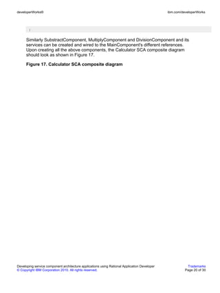 developerWorks®                                                                               ibm.com/developerWorks




       }


      Similarly SubstractComponent, MultiplyComponent and DivisionComponent and its
      services can be created and wired to the MainComponent's different references.
      Upon creating all the above components, the Calculator SCA composite diagram
      should look as shown in Figure 17.

      Figure 17. Calculator SCA composite diagram




Developing service component architecture applications using Rational Application Developer              Trademarks
© Copyright IBM Corporation 2010. All rights reserved.                                                  Page 20 of 30
 