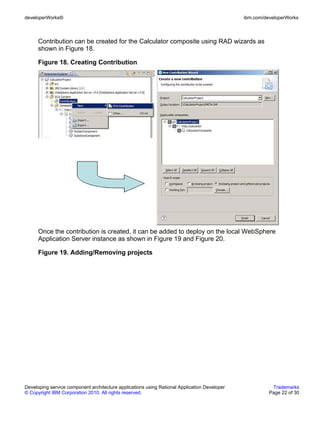 developerWorks®                                                                               ibm.com/developerWorks



      Contribution can be created for the Calculator composite using RAD wizards as
      shown in Figure 18.

      Figure 18. Creating Contribution




      Once the contribution is created, it can be added to deploy on the local WebSphere
      Application Server instance as shown in Figure 19 and Figure 20.

      Figure 19. Adding/Removing projects




Developing service component architecture applications using Rational Application Developer              Trademarks
© Copyright IBM Corporation 2010. All rights reserved.                                                  Page 22 of 30
 