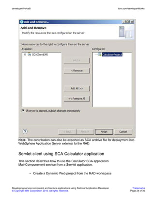 developerWorks®                                                                               ibm.com/developerWorks




      Note: The contribution can also be exported as SCA archive file for deployment into
      WebSphere Application Server external to the RAD.


      Servlet client using SCA Calculator application
      This section describes how to use the Calculator SCA application
      MainComponenent service from a Servlet application.

                • Create a Dynamic Web project from the RAD workspace



Developing service component architecture applications using Rational Application Developer              Trademarks
© Copyright IBM Corporation 2010. All rights reserved.                                                  Page 24 of 30
 