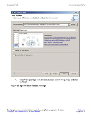 developerWorks®                                                                               ibm.com/developerWorks




             4.    Specify the package com.ibm.sca.stubs as shown in Figure 22 and click
                   on Finish.

      Figure 22. Specify stub classes package




Developing service component architecture applications using Rational Application Developer              Trademarks
© Copyright IBM Corporation 2010. All rights reserved.                                                  Page 26 of 30
 