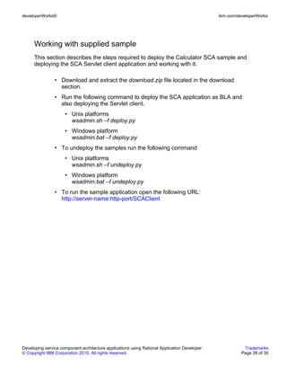 developerWorks®                                                                               ibm.com/developerWorks




      Working with supplied sample
      This section describes the steps required to deploy the Calculator SCA sample and
      deploying the SCA Servlet client application and working with it.

                • Download and extract the download.zip file located in the download
                  section.
                • Run the following command to deploy the SCA application as BLA and
                  also deploying the Servlet client.
                     • Unix platforms
                       wsadmin.sh –f deploy.py
                     • Windows platform
                       wsadmin.bat –f deploy.py
                • To undeploy the samples run the following command
                     • Unix platforms
                       wsadmin.sh –f undeploy.py
                     • Windows platform
                       wsadmin.bat –f undeploy.py
                • To run the sample application open the following URL:
                  http://server-name:http-port/SCAClient




Developing service component architecture applications using Rational Application Developer              Trademarks
© Copyright IBM Corporation 2010. All rights reserved.                                                  Page 28 of 30
 