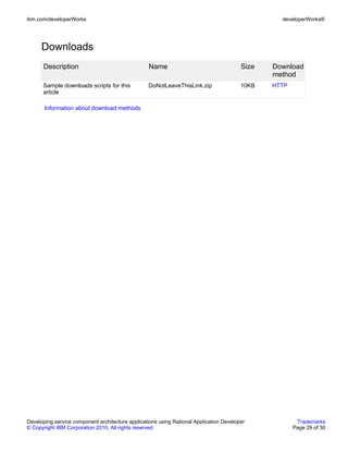 ibm.com/developerWorks                                                                            developerWorks®




      Downloads
      Description                                 Name                                   Size   Download
                                                                                                method
      Sample downloads scripts for this           DoNotLeaveThisLink.zip                 10KB   HTTP
      article

       Information about download methods




Developing service component architecture applications using Rational Application Developer             Trademarks
© Copyright IBM Corporation 2010. All rights reserved.                                                 Page 29 of 30
 