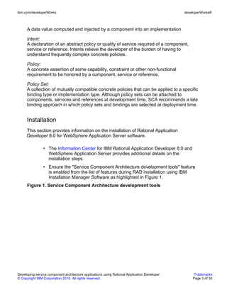 ibm.com/developerWorks                                                                        developerWorks®



      A data value computed and injected by a component into an implementation

      Intent:
      A declaration of an abstract policy or quality of service required of a component,
      service or reference. Intents relieve the developer of the burden of having to
      understand frequently complex concrete policies.

      Policy:
      A concrete assertion of some capability, constraint or other non-functional
      requirement to be honored by a component, service or reference.

      Policy Set:
      A collection of mutually compatible concrete policies that can be applied to a specific
      binding type or implementation type. Although policy sets can be attached to
      components, services and references at development time, SCA recommends a late
      binding approach in which policy sets and bindings are selected at deployment time.


      Installation
      This section provides information on the installation of Rational Application
      Developer 8.0 for WebSphere Application Server software.

                • The Information Center for IBM Rational Application Developer 8.0 and
                  WebSphere Application Server provides additional details on the
                  installation steps.
                • Ensure the "Service Component Architecture development tools" feature
                  is enabled from the list of features during RAD installation using IBM
                  Installation Manager Software as highlighted in Figure 1.
      Figure 1. Service Component Architecture development tools




Developing service component architecture applications using Rational Application Developer        Trademarks
© Copyright IBM Corporation 2010. All rights reserved.                                            Page 3 of 30
 