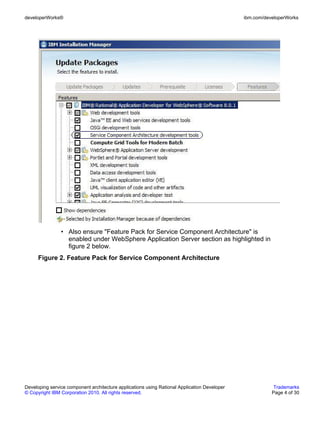 developerWorks®                                                                               ibm.com/developerWorks




                • Also ensure "Feature Pack for Service Component Architecture" is
                  enabled under WebSphere Application Server section as highlighted in
                  figure 2 below.
      Figure 2. Feature Pack for Service Component Architecture




Developing service component architecture applications using Rational Application Developer               Trademarks
© Copyright IBM Corporation 2010. All rights reserved.                                                   Page 4 of 30
 
