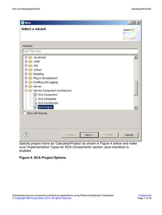 ibm.com/developerWorks                                                                        developerWorks®




      Specify project name as 'CalculatorProject' as shown in Figure 4 below and make
      sure 'Implementation Types for SCA Components' section Java checkbox is
      enabled.

      Figure 4. SCA Project Options




Developing service component architecture applications using Rational Application Developer        Trademarks
© Copyright IBM Corporation 2010. All rights reserved.                                            Page 7 of 30
 