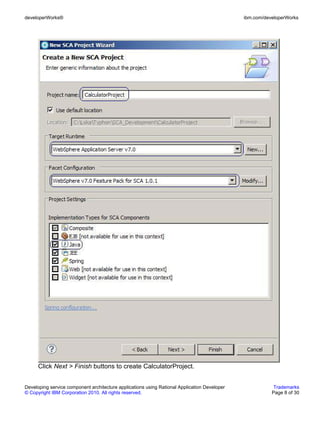 developerWorks®                                                                               ibm.com/developerWorks




      Click Next > Finish buttons to create CalculatorProject.


Developing service component architecture applications using Rational Application Developer               Trademarks
© Copyright IBM Corporation 2010. All rights reserved.                                                   Page 8 of 30
 