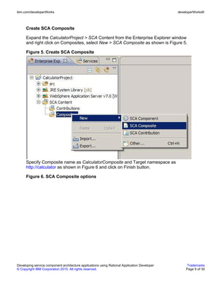 ibm.com/developerWorks                                                                        developerWorks®



      Create SCA Composite

      Expand the CalculatorProject > SCA Content from the Enterprise Explorer window
      and right click on Composites, select New > SCA Composite as shown is Figure 5.

      Figure 5. Create SCA Composite




      Specify Composite name as CalculatorComposite and Target namespace as
      http://calculator as shown in Figure 6 and click on Finish button.

      Figure 6. SCA Composite options




Developing service component architecture applications using Rational Application Developer        Trademarks
© Copyright IBM Corporation 2010. All rights reserved.                                            Page 9 of 30
 