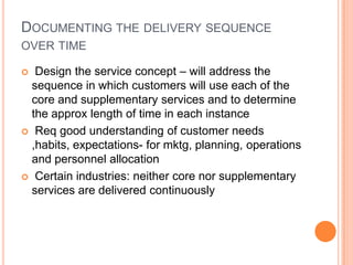 DOCUMENTING THE DELIVERY SEQUENCE
OVER TIME
 Design the service concept – will address the
sequence in which customers will use each of the
core and supplementary services and to determine
the approx length of time in each instance
 Req good understanding of customer needs
,habits, expectations- for mktg, planning, operations
and personnel allocation
 Certain industries: neither core nor supplementary
services are delivered continuously
 